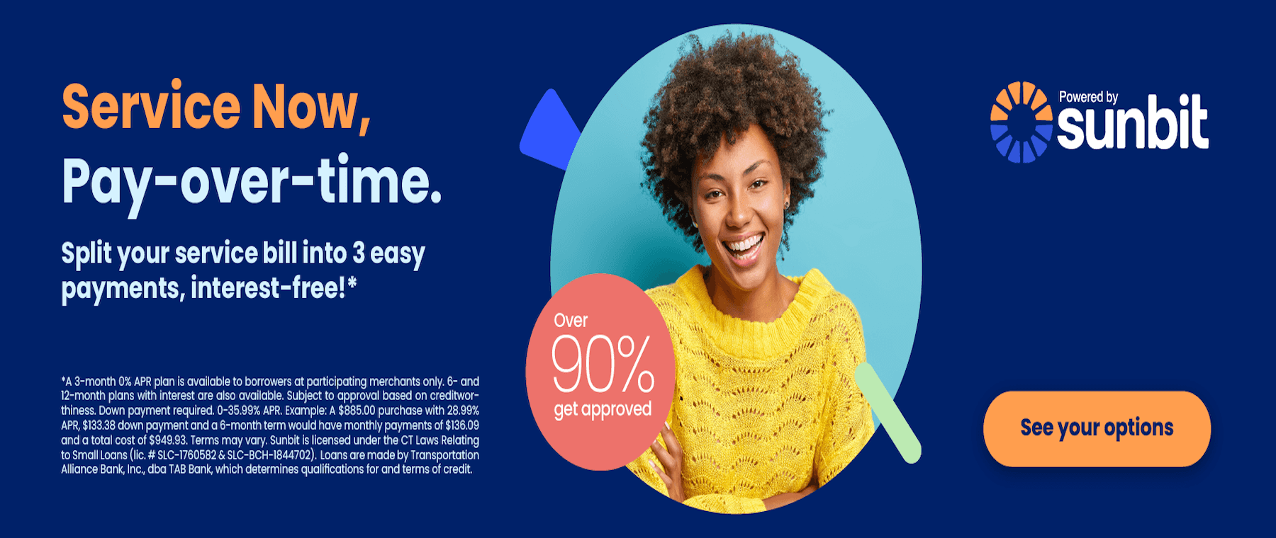 Service Now, Pay-over-time. Split your service bill into 3 easy payments, interest-free!* *A 3-month 0% APR plan is available to borrowers at participating merchants only. 6- and 12-month plans with interest are also available. Subject to approval based on creditwor-thiness. Down payment required. 0-35.99% APR. Example: A $885.00 purchase with 28.99% APR, $133.38 down payment and a 6-month term would have monthly payments of $136.09 and a total cost of $949.93. Terms may vary. Sunbit is licensed under the CT Laws Relating to Small Loans (lic. # SLC-1760582 & SLC-BCH-1844702). Loans are made by Transportation Alliance Bank, Inc., dba TAB Bank, which determines qualifications for and terms of credit. Over 90% get approved Powered by sunbit See your options