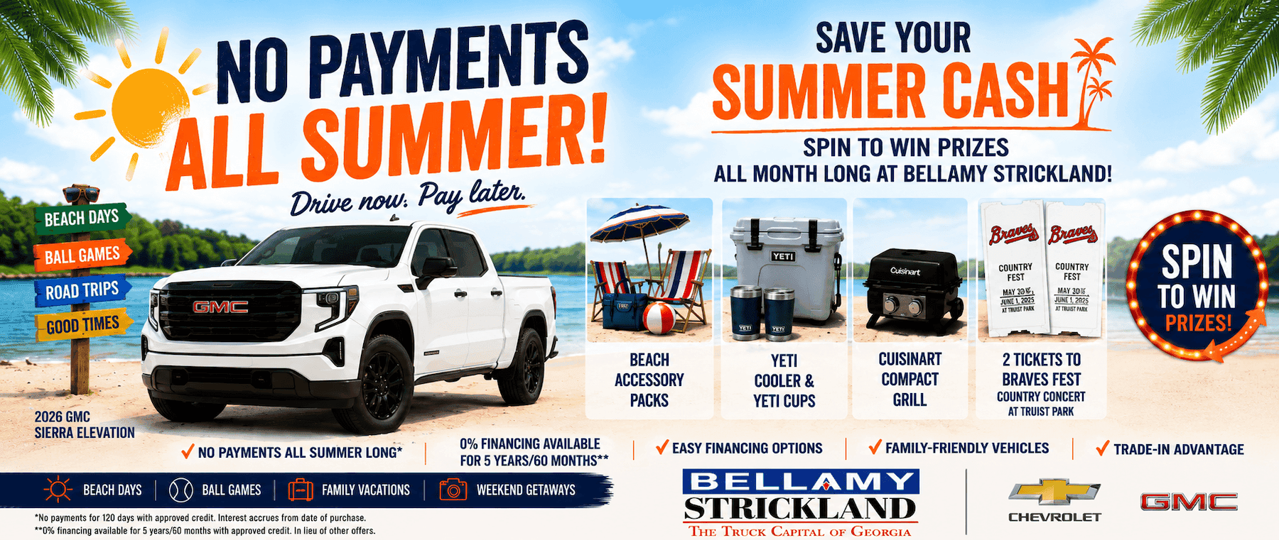 NO PAYMENTS ALL SUMMER! Drive now. Pay later. BEACH DAYS BALL GAMES ROAD TRIPS GOOD TIMES SAVE YOUR SUMMER CASH SPIN TO WIN PRIZES ALL MONTH LONG AT BELLAMY STRICKLAND! Braved Braves Cuisinart COUNTRY FEST MAY 10E, JUNE 1, 2025 COUNTRY FEST MAY 30K JUNE 1, 2025 GMC SPIN TO WIN PRIZES! BEACH ACCESSORY PACKS 2026 GMC SIERRA ELEVATION NO PAYMENTS ALL SUMMER LONG* BEACH DAYS BALL GAMES FAMILY VACATIONS *No payments for 120 days with approved credit. Interest accrues from date of purchase. **0% financing available for 5 vears/60 months with approved credit. In lieu of other offers. 0% FINANCING AVAILABLE FOR 5 YEARS/60 MONTHS** WEEKEND GETAWAYS YETI COOLER & YETI CUPS CUISINART COMPACT GRILL 2 TICKETS TO BRAVES FEST COUNTRY CONCERT AT TRUIST PARK / EASY FINANCING OPTIONS V FAMILY-FRIENDLY VEHICLES BELLAMY STRICKLAND THE TRUCK CAPITAL OF GEORGIA CHEVROLET V TRADE-IN ADVANTAGE GMC