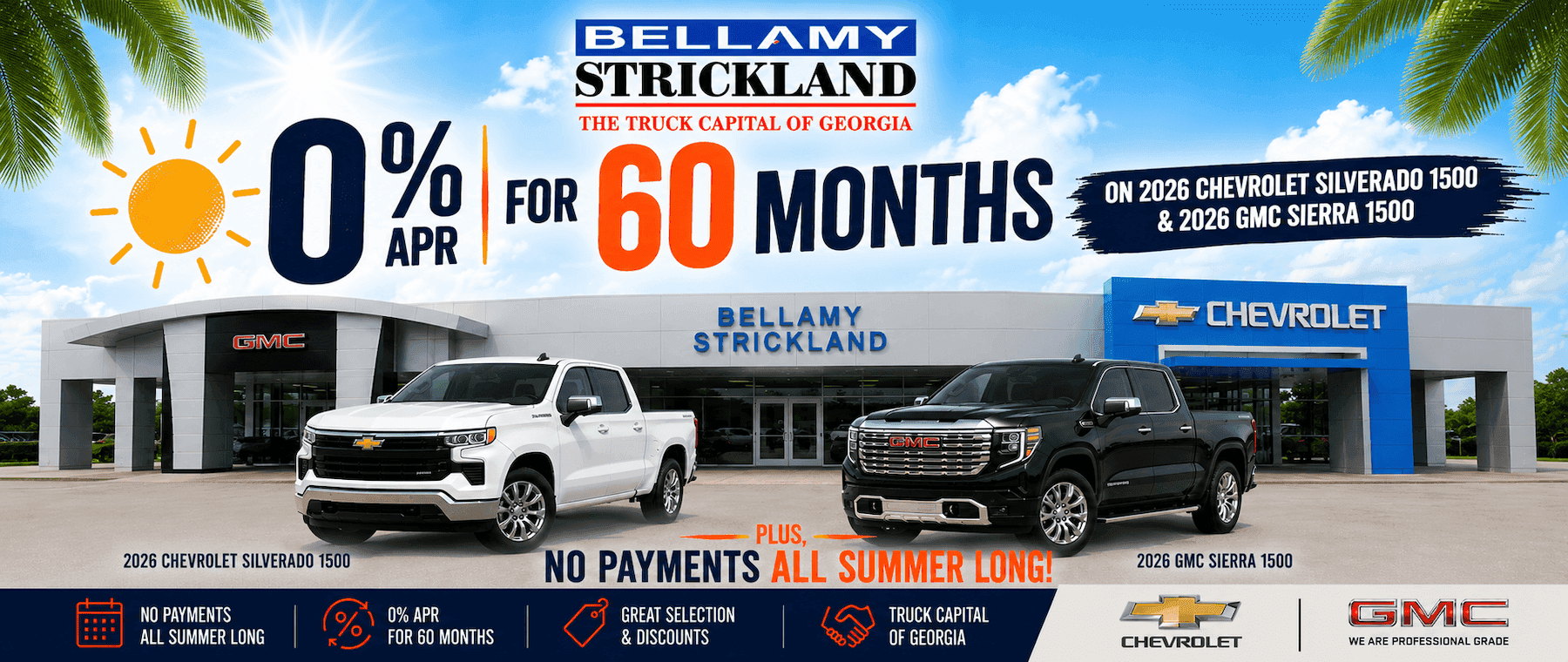0% GMC BELLAMY STRICKLAND THE TRUCK CAPITAL OF GEORGIA FOR 60 MONTHS BELLAMY STRICKLAND 2026 CHEVROLET SILVERADO 1500 NO PAYMENTS ALL SUMMER LONG 0% APR FOR 60 MONTHS PLUS, NO PAYMENTS ALL SUMMER LONG! GREAT SELECTION TRUCK CAPITAL & DISCOUNTS OF GEORGIA ON 2026 CHEVROLET SILVERADO 1500 & 2026 GMC SIERRA 1500 ? CHEVROLET 2026 GMC SIERRA 1500 CHEVROLET GMC WE ARE PROFESSIONAL GRADE